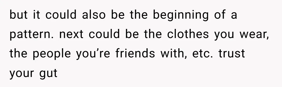 but it could also be the beginning of a pattern. next could be the clothes you wear, the people you’re friends with, etc. trust your gut