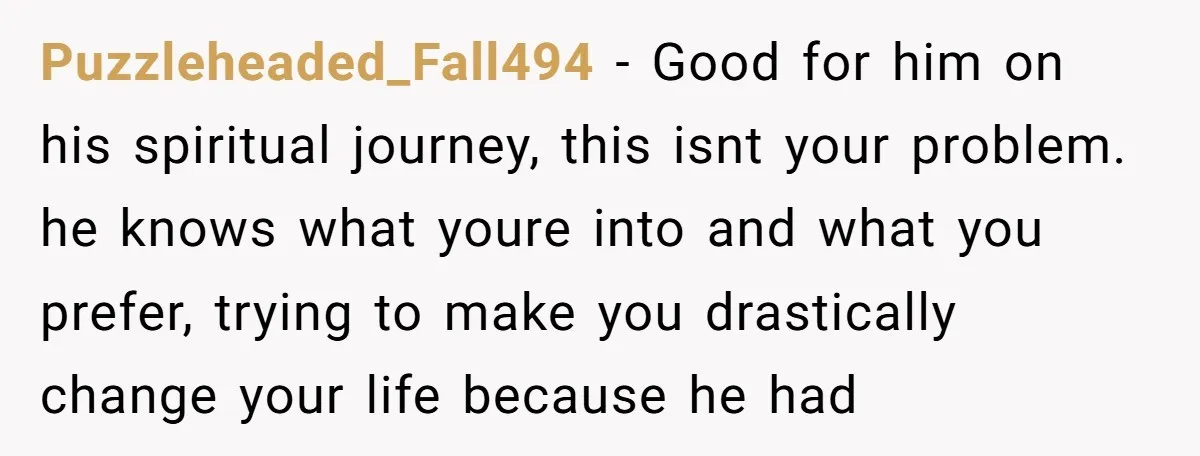 Puzzleheaded_Fall494 − Good for him on his spiritual journey, this isnt your problem. he knows what youre into and what you prefer, trying to make you drastically change your life...