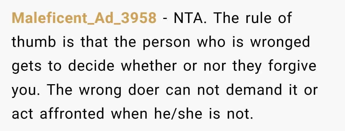 Maleficent_Ad_3958 − NTA. The rule of thumb is that the person who is wronged gets to decide whether or nor they forgive you. The wrong doer can not demand it...