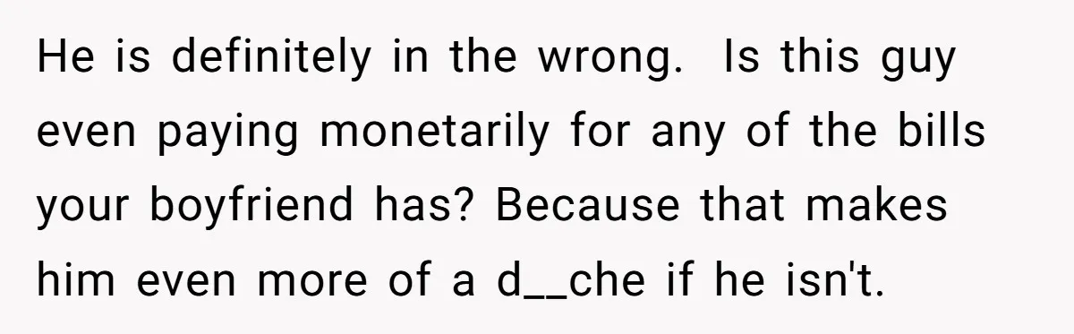 He is definitely in the wrong. Is this guy even paying monetarily for any of the bills your boyfriend has? Because that makes him even more of a d__che...