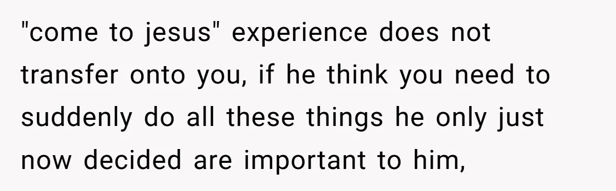 "come to jesus" experience does not transfer onto you, if he think you need to suddenly do all these things he only just now decided are important to him,
