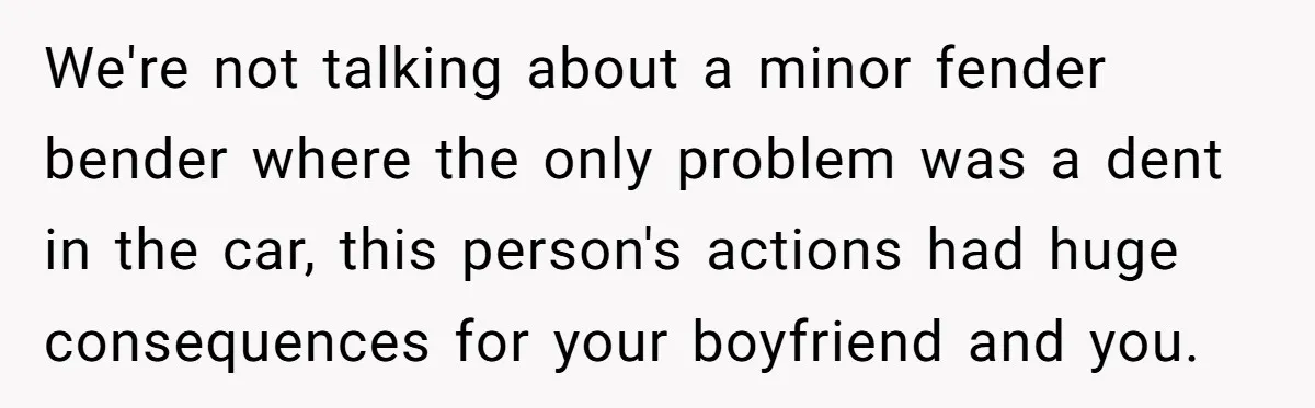 We're not talking about a minor fender bender where the only problem was a dent in the car, this person's actions had huge consequences for your boyfriend and you.