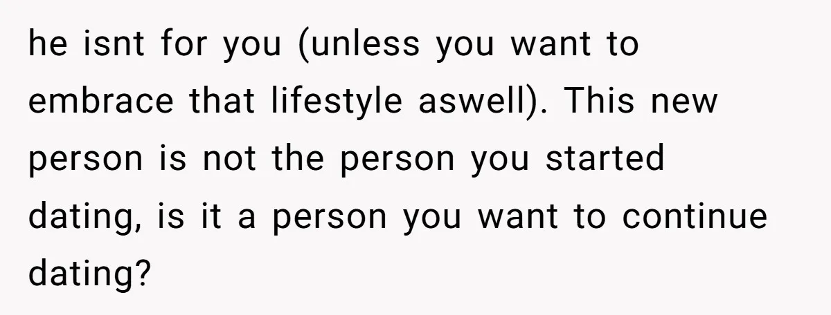 he isnt for you (unless you want to embrace that lifestyle aswell). This new person is not the person you started dating, is it a person you want to continue...