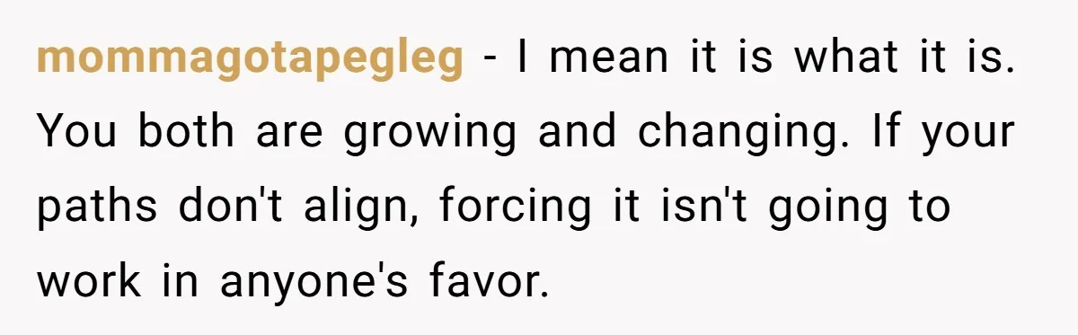 mommagotapegleg − I mean it is what it is. You both are growing and changing. If your paths don't align, forcing it isn't going to work in anyone's favor.