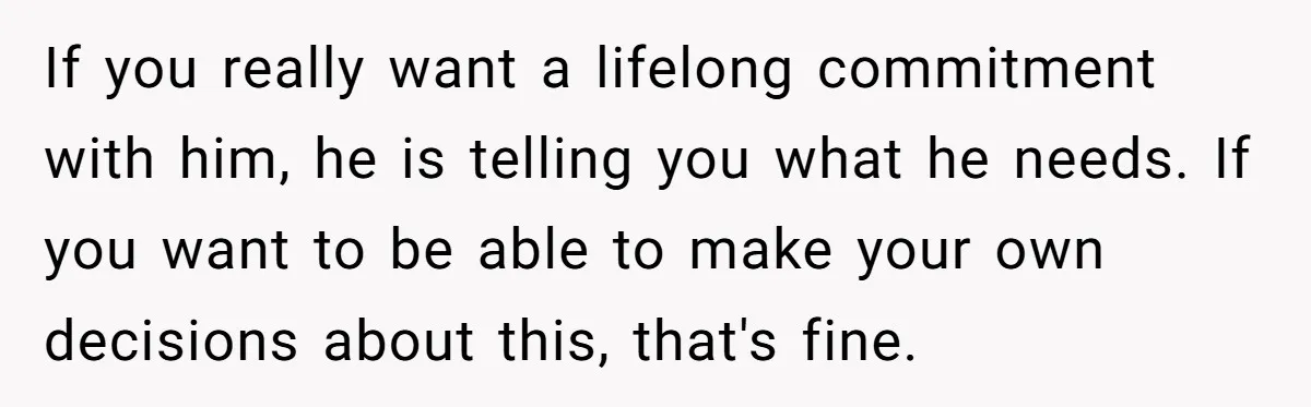 If you really want a lifelong commitment with him, he is telling you what he needs. If you want to be able to make your own decisions about this, that's...