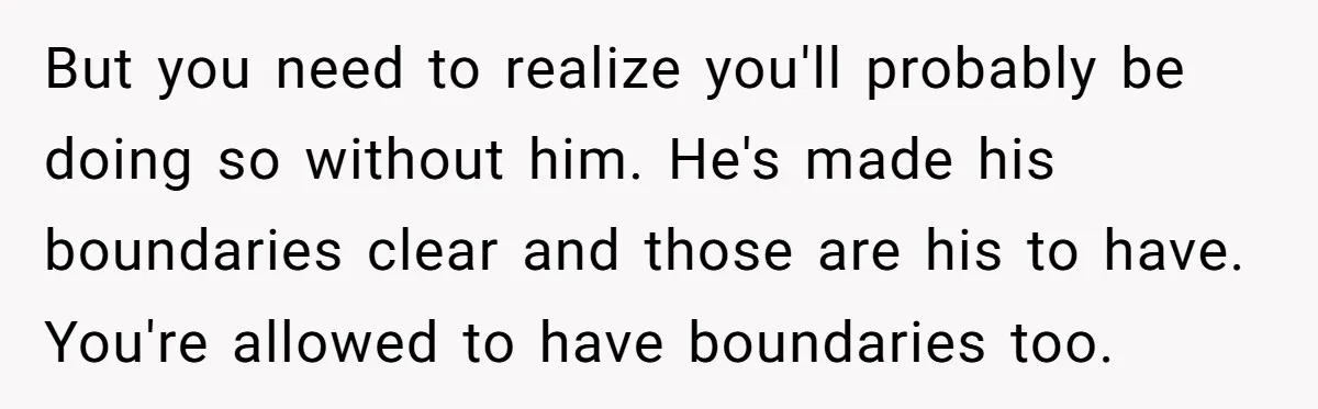 But you need to realize you'll probably be doing so without him. He's made his boundaries clear and those are his to have. You're allowed to have boundaries too.