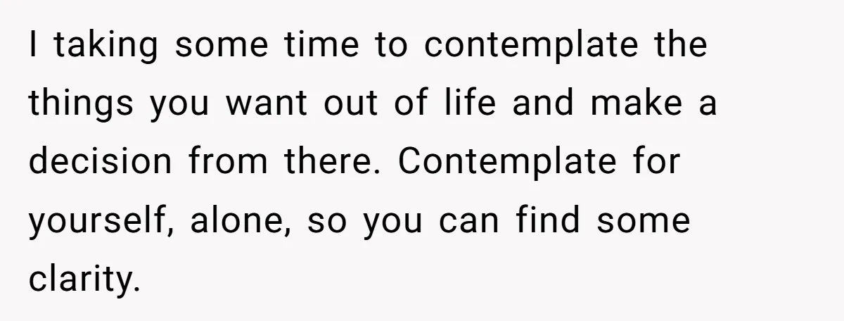 I taking some time to contemplate the things you want out of life and make a decision from there. Contemplate for yourself, alone, so you can find some clarity.