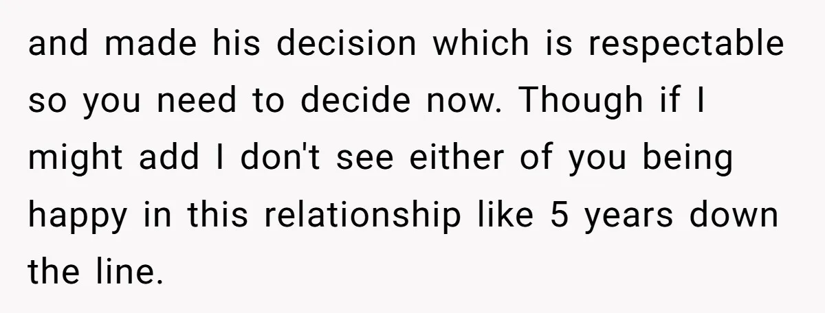 and made his decision which is respectable so you need to decide now. Though if I might add I don't see either of you being happy in this relationship like...