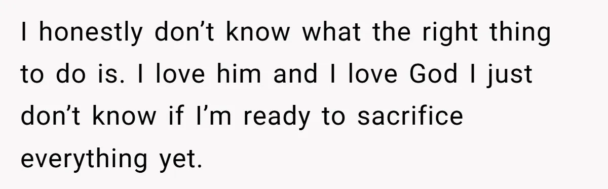I honestly don’t know what the right thing to do is. I love him and I love God I just don’t know if I’m ready to sacrifice everything yet.