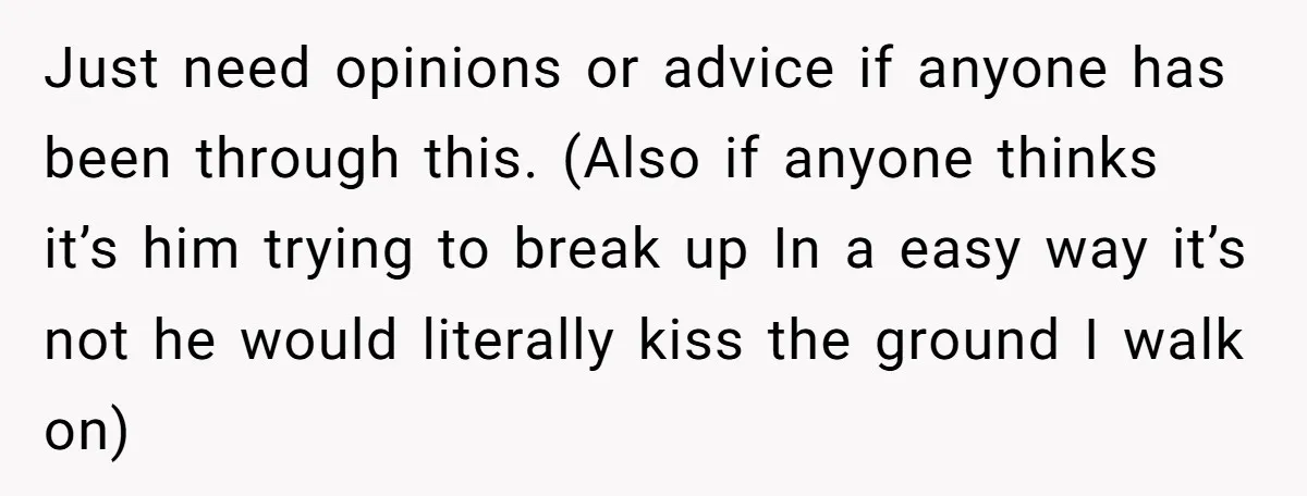 Just need opinions or advice if anyone has been through this. (Also if anyone thinks it’s him trying to break up In a easy way it’s not he would literally...