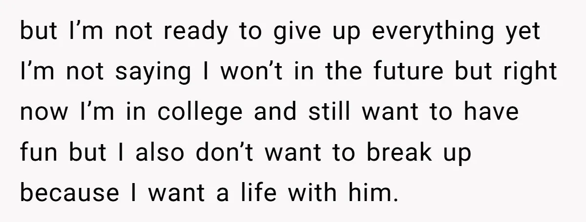 but I’m not ready to give up everything yet I’m not saying I won’t in the future but right now I’m in college and still want to have fun but...