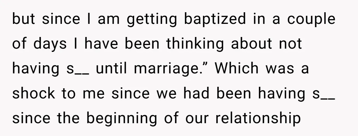 but since I am getting baptized in a couple of days I have been thinking about not having s__ until marriage.” Which was a shock to me since we had...