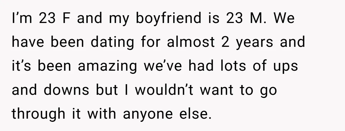 I’m 23 F and my boyfriend is 23 M. We have been dating for almost 2 years and it’s been amazing we’ve had lots of ups and downs but I...