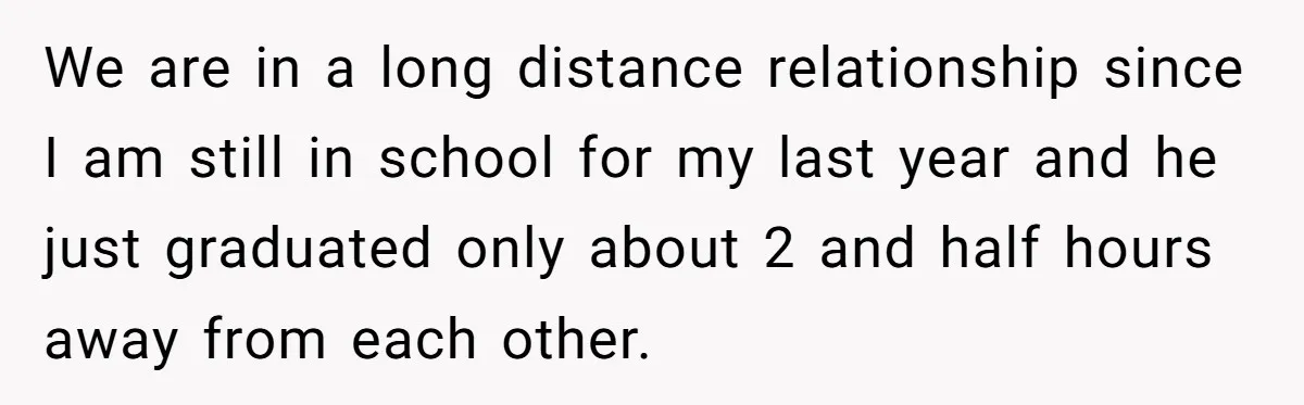 We are in a long distance relationship since I am still in school for my last year and he just graduated only about 2 and half hours away from each...