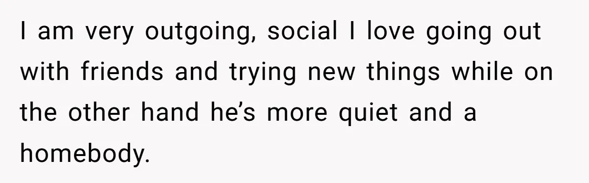 I am very outgoing, social I love going out with friends and trying new things while on the other hand he’s more quiet and a homebody.