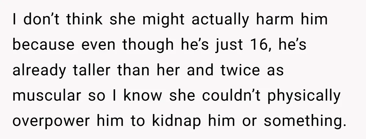 I don’t think she might actually harm him because even though he’s just 16, he’s already taller than her and twice as muscular so I know she couldn’t physically overpower...