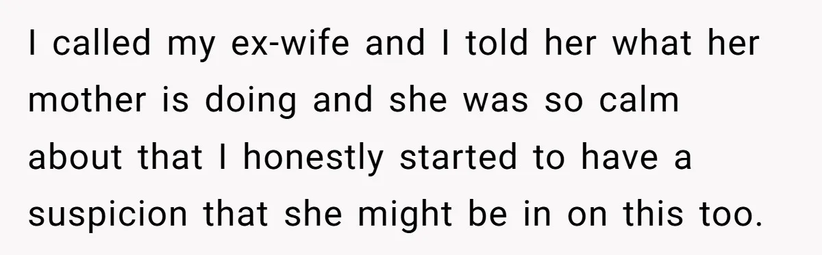 I called my ex-wife and I told her what her mother is doing and she was so calm about that I honestly started to have a suspicion that she might...