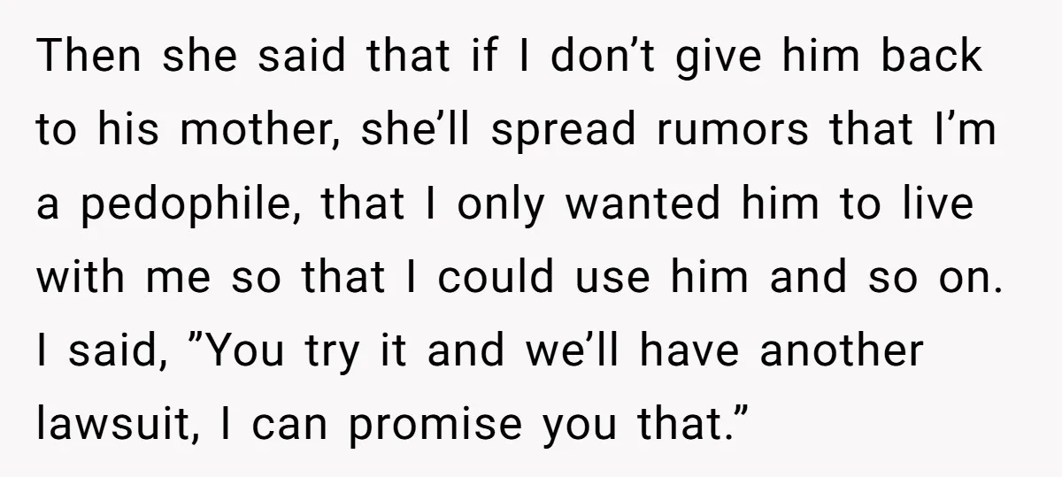 Then she said that if I don’t give him back to his mother, she’ll spread rumors that I’m a pedophile, that I only wanted him to live with me so...