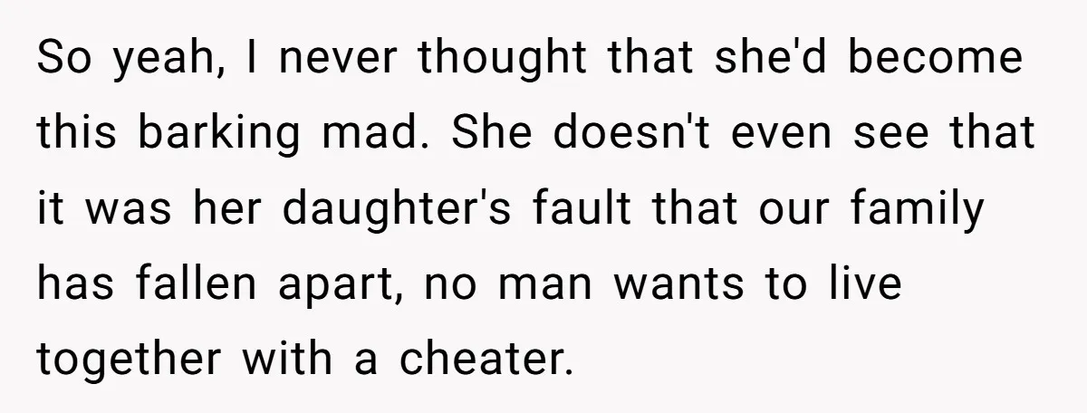 So yeah, I never thought that she'd become this barking mad. She doesn't even see that it was her daughter's fault that our family has fallen apart, no man wants...