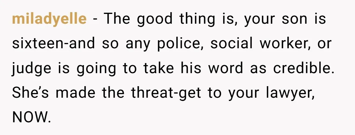 miladyelle − The good thing is, your son is sixteen-and so any police, social worker, or judge is going to take his word as credible. She’s made the threat-get to...