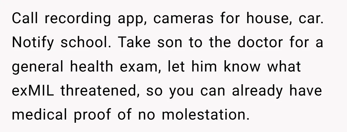 Call recording app, cameras for house, car. Notify school. Take son to the doctor for a general health exam, let him know what exMIL threatened, so you can already have...