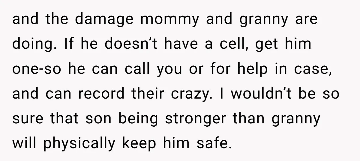 and the damage mommy and granny are doing. If he doesn’t have a cell, get him one-so he can call you or for help in case, and can record their...