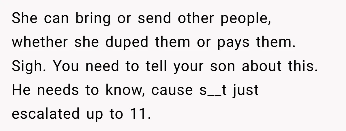 She can bring or send other people, whether she duped them or pays them. Sigh. You need to tell your son about this. He needs to know, cause s__t just...