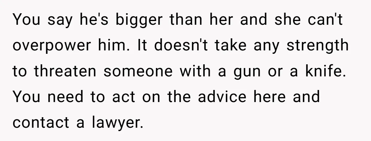 You say he's bigger than her and she can't overpower him. It doesn't take any strength to threaten someone with a gun or a knife. You need to act on...