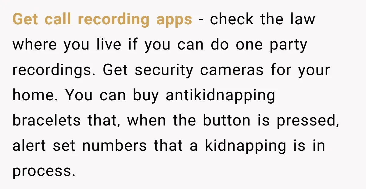 Get call recording apps - check the law where you live if you can do one party recordings. Get security cameras for your home. You can buy antikidnapping bracelets that,...