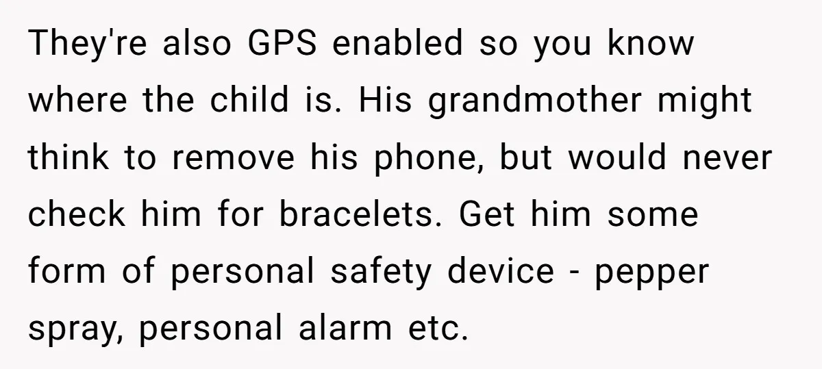 They're also GPS enabled so you know where the child is. His grandmother might think to remove his phone, but would never check him for bracelets. Get him some form...
