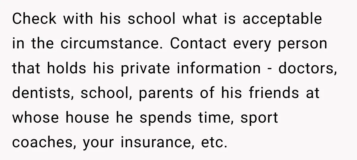Check with his school what is acceptable in the circumstance. Contact every person that holds his private information - doctors, dentists, school, parents of his friends at whose house he...