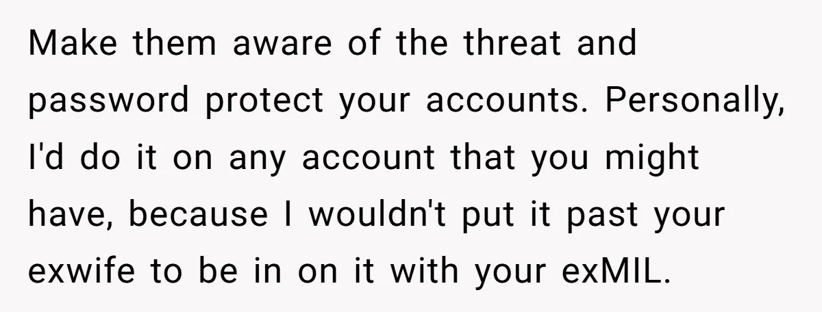 Make them aware of the threat and password protect your accounts. Personally, I'd do it on any account that you might have, because I wouldn't put it past your exwife...