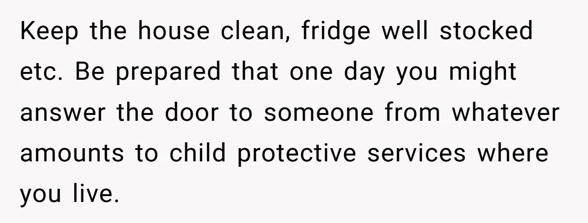 Keep the house clean, fridge well stocked etc. Be prepared that one day you might answer the door to someone from whatever amounts to child protective services where you live.