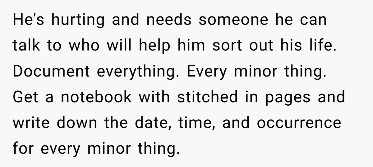 He's hurting and needs someone he can talk to who will help him sort out his life. Document everything. Every minor thing. Get a notebook with stitched in pages and...