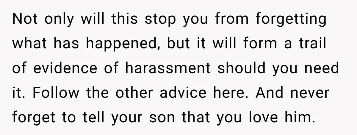Not only will this stop you from forgetting what has happened, but it will form a trail of evidence of harassment should you need it. Follow the other advice here....