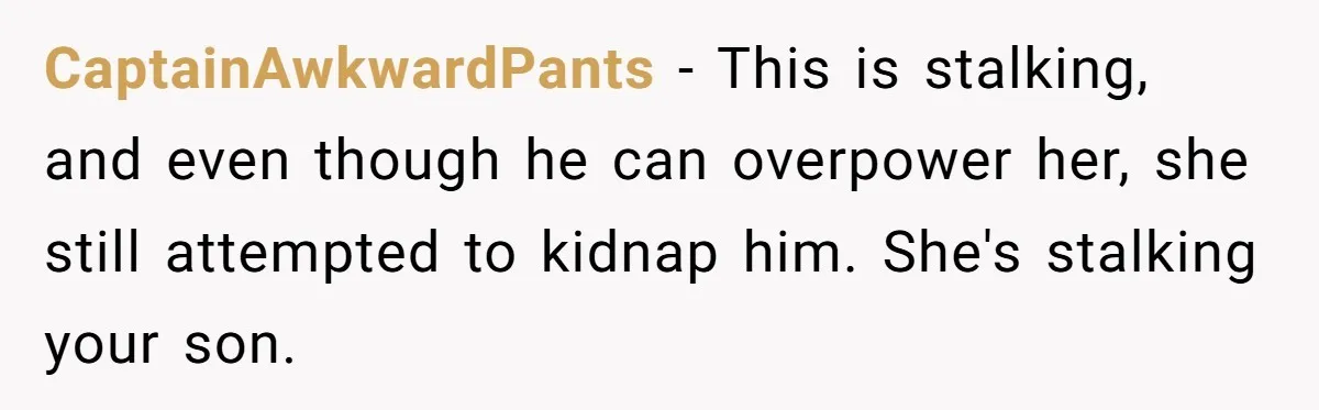 CaptainAwkwardPants − This is stalking, and even though he can overpower her, she still attempted to kidnap him. She's stalking your son.