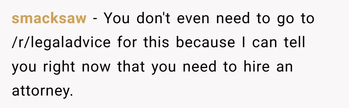 smacksaw − You don't even need to go to /r/legaladvice for this because I can tell you right now that you need to hire an attorney.