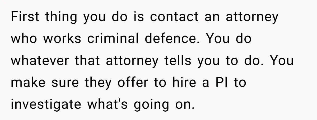 First thing you do is contact an attorney who works criminal defence. You do whatever that attorney tells you to do. You make sure they offer to hire a PI...