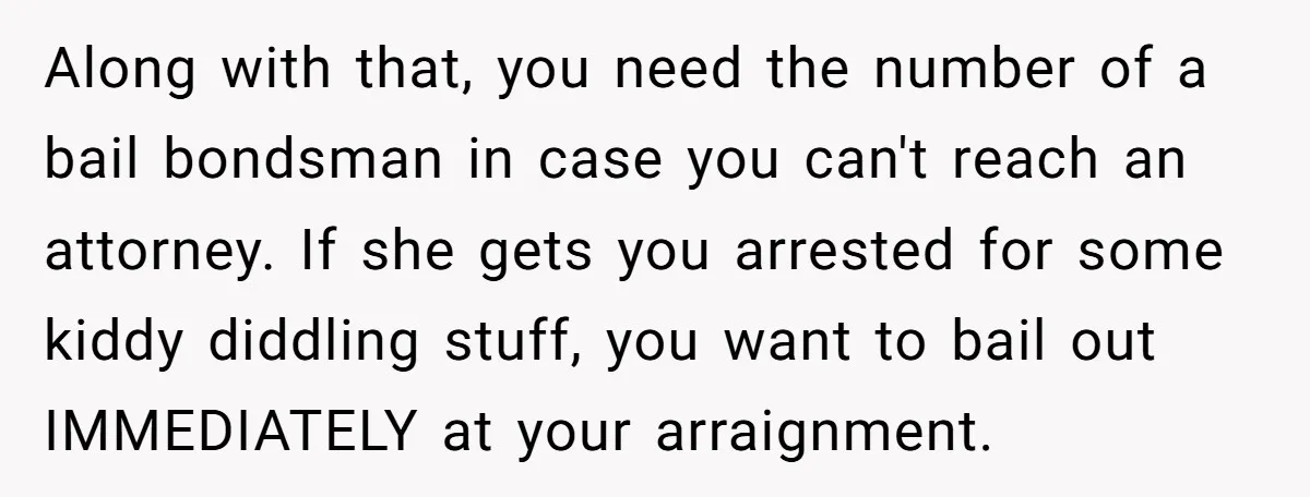 Along with that, you need the number of a bail bondsman in case you can't reach an attorney. If she gets you arrested for some kiddy diddling stuff, you want...