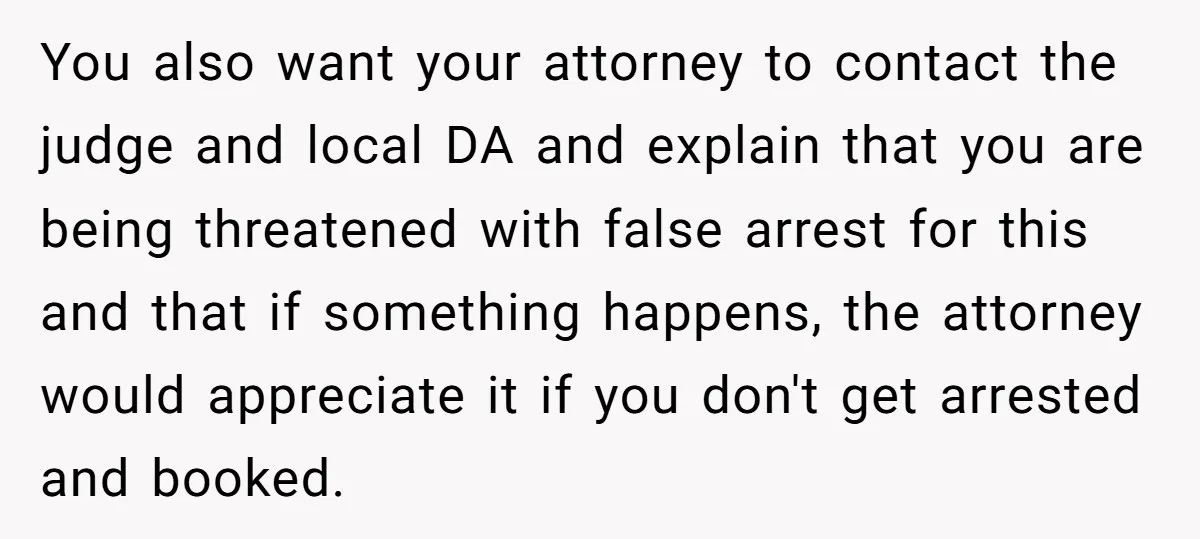 You also want your attorney to contact the judge and local DA and explain that you are being threatened with false arrest for this and that if something happens, the...
