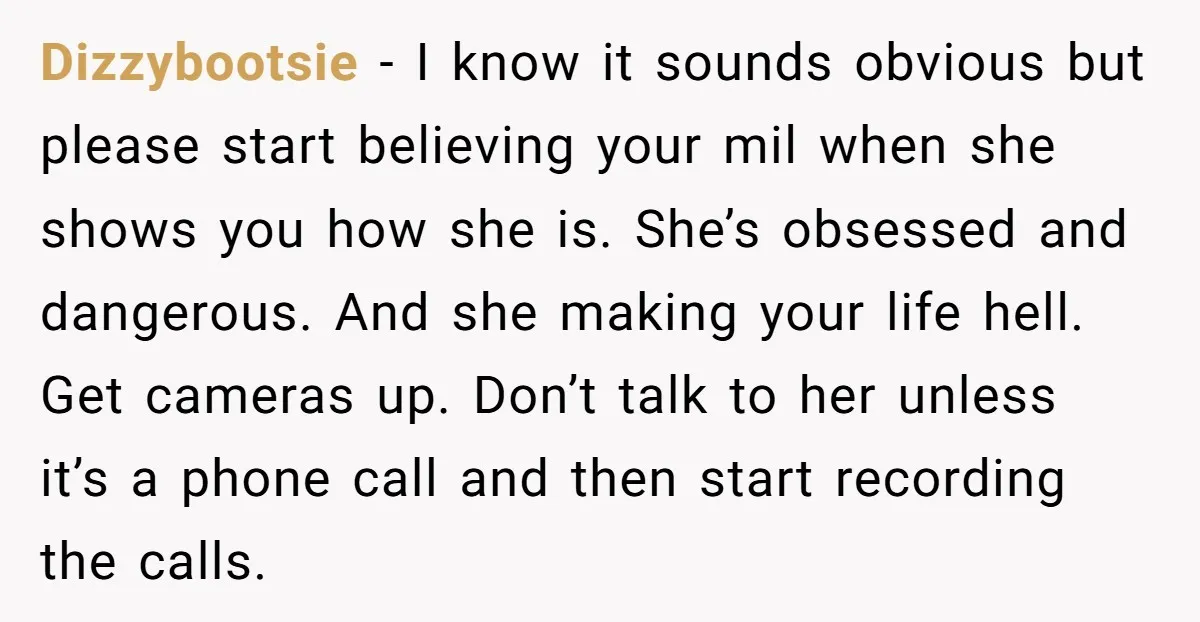 Dizzybootsie − I know it sounds obvious but please start believing your mil when she shows you how she is. She’s obsessed and dangerous. And she making your life hell....