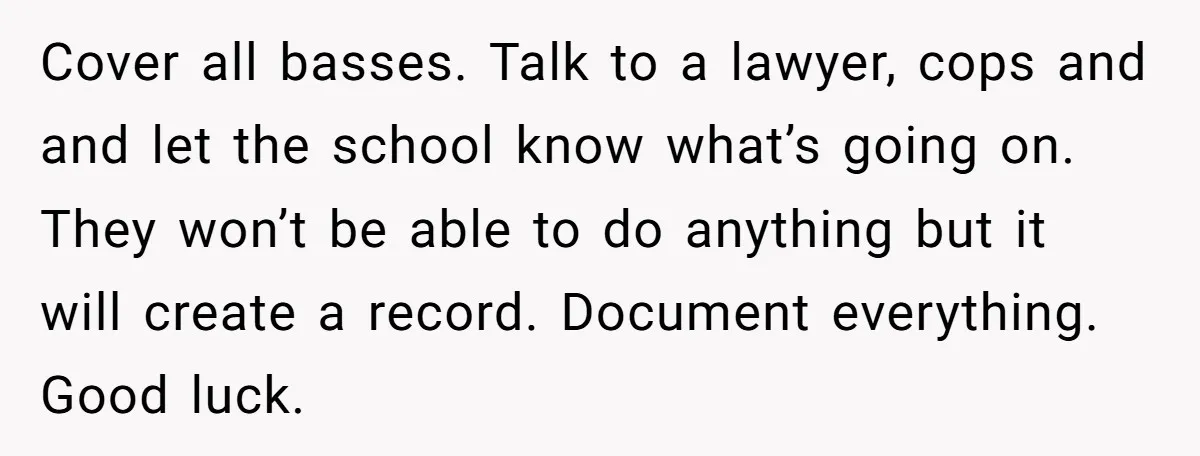 Cover all basses. Talk to a lawyer, cops and and let the school know what’s going on. They won’t be able to do anything but it will create a record....