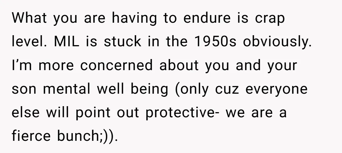 What you are having to endure is crap level. MIL is stuck in the 1950s obviously. I’m more concerned about you and your son mental well being (only cuz everyone...