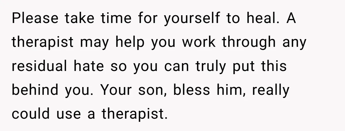 Please take time for yourself to heal. A therapist may help you work through any residual hate so you can truly put this behind you. Your son, bless him, really...