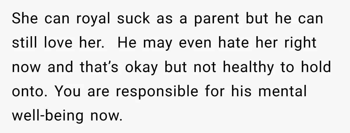 She can royal suck as a parent but he can still love her. He may even hate her right now and that’s okay but not healthy to hold onto. You...