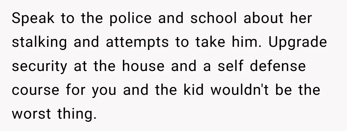 Speak to the police and school about her stalking and attempts to take him. Upgrade security at the house and a self defense course for you and the kid wouldn't...