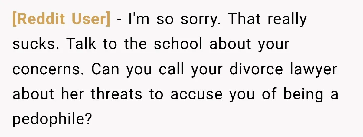 [Reddit User] − I'm so sorry. That really sucks. Talk to the school about your concerns. Can you call your divorce lawyer about her threats to accuse you of being...