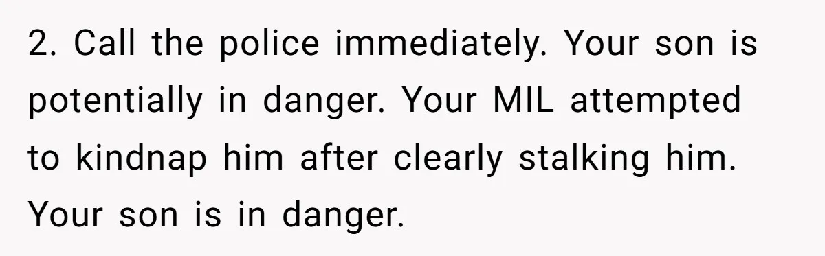 2. Call the police immediately. Your son is potentially in danger. Your MIL attempted to kindnap him after clearly stalking him. Your son is in danger.