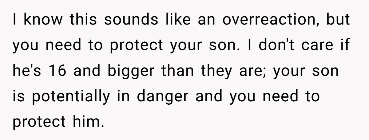 I know this sounds like an overreaction, but you need to protect your son. I don't care if he's 16 and bigger than they are; your son is potentially in...