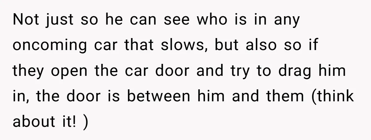 Not just so he can see who is in any oncoming car that slows, but also so if they open the car door and try to drag him in, the...
